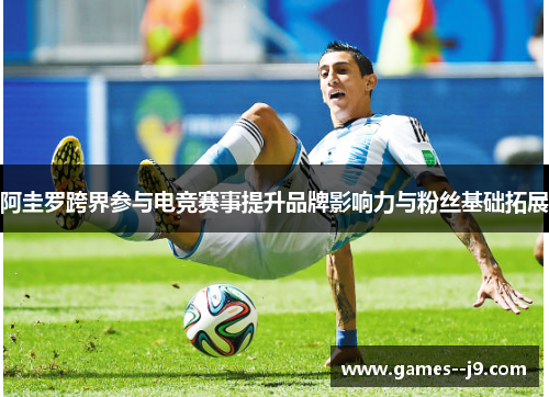 阿圭罗跨界参与电竞赛事提升品牌影响力与粉丝基础拓展