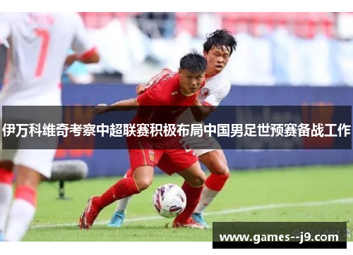 伊万科维奇考察中超联赛积极布局中国男足世预赛备战工作