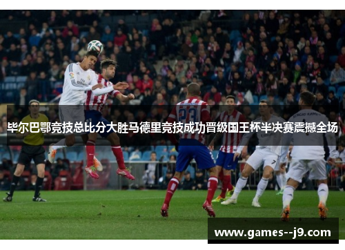 毕尔巴鄂竞技总比分大胜马德里竞技成功晋级国王杯半决赛震撼全场