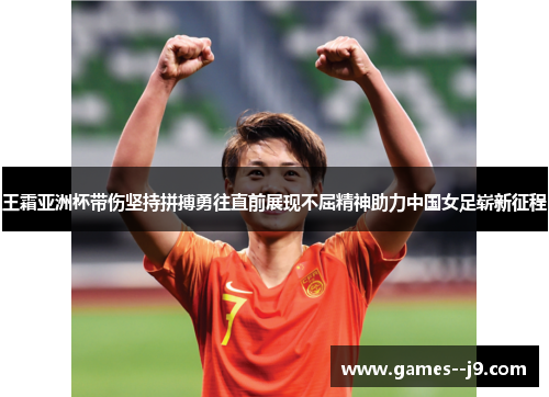 王霜亚洲杯带伤坚持拼搏勇往直前展现不屈精神助力中国女足崭新征程