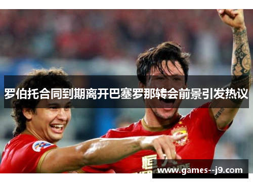 罗伯托合同到期离开巴塞罗那转会前景引发热议